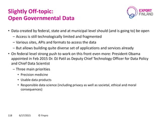 Slightly Off-topic:
Open Governmental Data
• Data created by federal, state and at municipal level should (and is going to) be open
– Access is still technologically limited and fragmented
– Various sites, APIs and formats to access the data
– But allows building quite diverse set of applications and services already
• On federal level strong push to work on this front even more: President Obama
appointed in Feb 2015 Dr. DJ Patil as Deputy Chief Technology Officer for Data Policy
and Chief Data Scientist
– Three main priorities
• Precision medicine
• Usable data products
• Responsible data science (including privacy as well as societal, ethical and moral
consequences)
6/17/2015 © Finpro118
 
