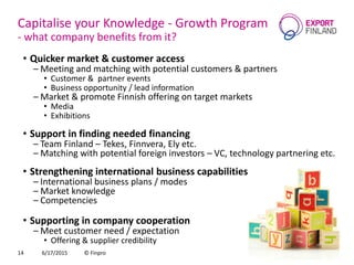 Capitalise your Knowledge - Growth Program
- what company benefits from it?
• Quicker market & customer access
– Meeting and matching with potential customers & partners
• Customer & partner events
• Business opportunity / lead information
– Market & promote Finnish offering on target markets
• Media
• Exhibitions
• Support in finding needed financing
– Team Finland – Tekes, Finnvera, Ely etc.
– Matching with potential foreign investors – VC, technology partnering etc.
• Strengthening international business capabilities
– International business plans / modes
– Market knowledge
– Competencies
• Supporting in company cooperation
– Meet customer need / expectation
• Offering & supplier credibility
6/17/2015 © Finpro14
 