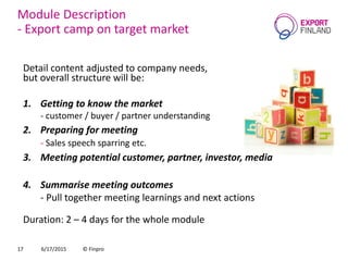 Module Description
- Export camp on target market
Detail content adjusted to company needs,
but overall structure will be:
1. Getting to know the market
- customer / buyer / partner understanding
2. Preparing for meeting
- Sales speech sparring etc.
3. Meeting potential customer, partner, investor, media
4. Summarise meeting outcomes
- Pull together meeting learnings and next actions
Duration: 2 – 4 days for the whole module
6/17/2015 © Finpro17
 