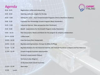 Agenda
8:30 - 8:45 Registration, coffee and networking
8:45 - 8:50 Opening, welcome, targets for the day
8.50 – 9.00 Setting the scene - Team Finland Growth Programs (Hanna Marttinen-Deakins)
9:00 - 9:20 Capitalise Your Knowledge Growth Program (Reijo Smolander)
9.20 – 9.30 Industrial Internet, Tekes perspective (Kari Penttinen)
9.30 - 9:40 BaseN - expectations for the Growth Program (Jukka Paananen)
9.40 – 10.15 Peer discussions: Needs and Wants for the program & company collaboration
10.15– 10.30 Coffee break
10:30 – 10.50 Case Germany (Petri Katajamäki)
10:50 – 11.10 Big data evolving business, Kemppi Oy (Mika Neffling)
11.10 – 11.30 Big Data Analytics for the Industrial Internet, SAS Institute Oy (Oscar Lindqvist and Pasi Helenius)
11.30 – 12.20 Growth Program business opportunities
General Finland (Juhani Pohjus)
Germany (Lukas Wagner)
US Business leads (Hartti Suomela)
12.20 – 12.30 Next steps
12:30 - Lunch
 