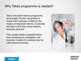Why Tekes programme is needed?
Tekes Industrial Internet programme
encourages Finnish companies to
renew their business models by the
means of industrial internet. It provides
services to find new cross-industry
business partners.
This creates better competitiveness,
new companies ja completely new
business models for existing ones for
international business.
 