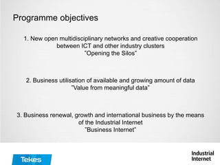 Programme objectives
1. New open multidisciplinary networks and creative cooperation
between ICT and other industry clusters
”Opening the Silos”
2. Business utilisation of available and growing amount of data
”Value from meaningful data”
3. Business renewal, growth and international business by the means
of the Industrial Internet
”Business Internet”
 