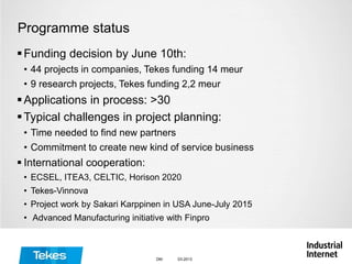 Programme status
Funding decision by June 10th:
• 44 projects in companies, Tekes funding 14 meur
• 9 research projects, Tekes funding 2,2 meur
Applications in process: >30
Typical challenges in project planning:
• Time needed to find new partners
• Commitment to create new kind of service business
 International cooperation:
• ECSEL, ITEA3, CELTIC, Horison 2020
• Tekes-Vinnova
• Project work by Sakari Karppinen in USA June-July 2015
• Advanced Manufacturing initiative with Finpro
03-2013DM
 