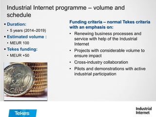  Duration:
• 5 years (2014–2019)
 Estimated volume :
• MEUR 100
 Tekes funding:
• MEUR +50
Industrial Internet programme – volume and
schedule
Funding criteria – normal Tekes criteria
with an emphasis on:
• Renewing business processes and
service with help of the Industrial
Internet
• Projects with considerable volume to
ensure impact
• Cross-industry collaboration
• Pilots and demonstrations with active
industrial participation
 