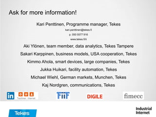 Kari Penttinen, Programme manager, Tekes
kari.penttinen@tekes.fi
p. 050 5577 916
www.tekes.fi/ii
Aki Ylönen, team member, data analytics, Tekes Tampere
Sakari Karppinen, business models, USA cooperation, Tekes
Kimmo Ahola, smart devices, large companies, Tekes
Jukka Huikari, facility automation, Tekes
Michael Wiehl, German markets, Munchen, Tekes
Kaj Nordgren, communications, Tekes
Ask for more information!
 