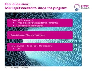 Peer discussion:
Your input needed to shape the program:
6/17/2015 © Finpro31
3. New activities to be added to the program?
• Why?
2. Expectations of ”Beehive” activities.
1. Focus of the program:
• Three most important customer segments?
• Comments on country focus.
 