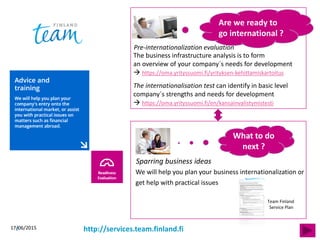 17/06/20157
We will help you plan your business internationalization or
get help with practical issues
Are we ready to
go international ?
The internationalisation test can identify in basic level
company´s strengths and needs for development
 https://oma.yrityssuomi.fi/en/kansainvalistymistesti
The business infrastructure analysis is to form
an overview of your company´s needs for development
 https://oma.yrityssuomi.fi/yrityksen-kehittamiskartoitus
What to do
next ?
http://services.team.finland.fi
Team Finland
Service Plan
Pre-internationalization evaluation
Sparring business ideas
 