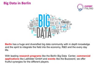 Berlin has a huge and diversified big data community with in depth knowledge
and the spirit to integrate the field into the economy, R&D and the every day
life.
With leading research programs like the Berlin Big Data Center, commercial
applications like Labfolder GmbH and events like the Buzzword, we offer
fruitful synergies for the different players.
Big Data in Berlin
 