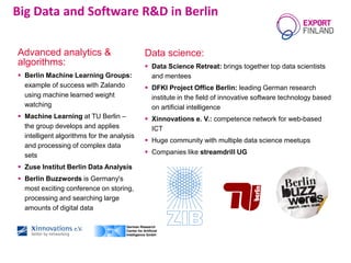 Data science:
 Data Science Retreat: brings together top data scientists
and mentees
 DFKI Project Office Berlin: leading German research
institute in the field of innovative software technology based
on artificial intelligence
 Xinnovations e. V.: competence network for web-based
ICT
 Huge community with multiple data science meetups
 Companies like streamdrill UG
Big Data and Software R&D in Berlin
Advanced analytics &
algorithms:
 Berlin Machine Learning Groups:
example of success with Zalando
using machine learned weight
watching
 Machine Learning at TU Berlin –
the group develops and applies
intelligent algorithms for the analysis
and processing of complex data
sets
 Zuse Institut Berlin Data Analysis
 Berlin Buzzwords is Germany's
most exciting conference on storing,
processing and searching large
amounts of digital data
 