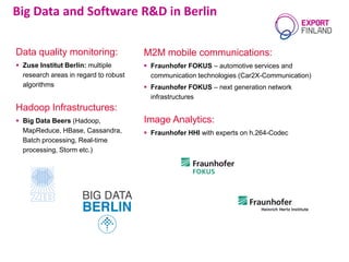 M2M mobile communications:
 Fraunhofer FOKUS – automotive services and
communication technologies (Car2X-Communication)
 Fraunhofer FOKUS – next generation network
infrastructures
Image Analytics:
 Fraunhofer HHI with experts on h.264-Codec
Big Data and Software R&D in Berlin
Data quality monitoring:
 Zuse Institut Berlin: multiple
research areas in regard to robust
algorithms
Hadoop Infrastructures:
 Big Data Beers (Hadoop,
MapReduce, HBase, Cassandra,
Batch processing, Real-time
processing, Storm etc.)
 