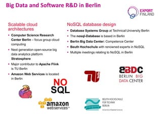 NoSQL database design
 Database Systems Group at Technical University Berlin
 The nosql-Database is based in Berlin
 Berlin Big Data Center: Competence Center
 Beuth Hochschule with renowned experts in NoSQL
 Multiple meetings relating to NoSQL in Berlin
Big Data and Software R&D in Berlin
Scalable cloud
architectures
 Computer Science Research
Center Berlin – focus group cloud
computing
 Next generation open-source big
data analytics platform
Stratosphere
 Major contributor to Apache Flink
is TU Berlin
 Amazon Web Services is located
in Berlin
 