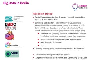 Research groups:
 Beuth University of Applied Sciences research groups Data
Science & Smart Data Web
 Berlin Big Data Center: Federal Ministry of Education and
Research established competence center under the aegis of TU
Berlin with Konrad-Zuse Zentrum, Fritz-Haber Institut of Max-
Planck Gesellschaft and DFKI (originated from the MIA project)
► Apache Flink (formerly known as Stratosphere) platform
for efficient, distributed, general-purpose data processing
► Development of intelligent retrieval technologies
► Data Scientist Education
► “X”
 Quarterly Working group with relevant partners – Big Data AG
 Governmental Program “Open it berlin”
 Organizations like SIBB Forum Cloud Computing & Big Data
Big Data in Berlin
 