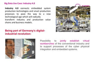 Being part of Germany’s digital-
industrial revolution:
Possibility to jointly establish virtual
workbenches of the conventional industry and
to support processes of the cyber physical
integration and embedded systems.
Big Data Use Case: Industry 4.0
Industry 4.0 connects embedded system
production technologies and smart production
processes to pave the way to a new
technological age which will radically
transform industry and production value
chains and business models.
©industrieblick- Fotolia.com
 