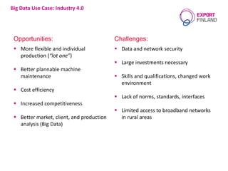 Big Data Use Case: Industry 4.0
Opportunities: Challenges:
 More flexible and individual
production (“lot one”)
 Better plannable machine
maintenance
 Cost efficiency
 Increased competitiveness
 Better market, client, and production
analysis (Big Data)
 Data and network security
 Large investments necessary
 Skills and qualifications, changed work
environment
 Lack of norms, standards, interfaces
 Limited access to broadband networks
in rural areas
 