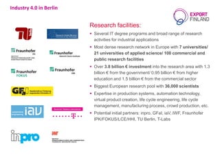Industry 4.0 in Berlin
Research facilities:
 Several IT degree programs and broad range of research
activities for industrial applications
 Most dense research network in Europe with 7 universities/
21 universities of applied science/ 100 commercial and
public research facilities
 Over 3.8 billion € investment into the research area with 1.3
billion € from the government/ 0.95 billion € from higher
education and 1.5 billion € from the commercial sector
 Biggest European research pool with 36,000 scientists
 Expertise in production systems, automation technology,
virtual product creation, life cycle engineering, life cycle
management, manufacturing process, crowd production, etc.
 Potential initial partners: inpro, GFaI, iaV, IWF, Fraunhofer
IPK/FOKUS/LCE/HHI, TU Berlin, T-Labs
 