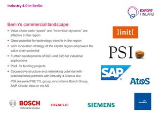 Berlin‘s commercial landscape:
 Value chain parts “speed” and “innovation dynamic” are
effective in the region
 Great potential for technology transfer in the region
 Joint innovation strategy of the capital region empowers the
value chain potential
 Further developments of B2C and B2B for industrial
applications
 Pool for funding projects
 Cooperative structure and networking potential with
potential initial partners with Industry 4.0 focus like:
PSI, lesswire/PRETTL group, innovations Bosch Group,
SAP, Oracle, Atos or init AG
Industry 4.0 in Berlin
 