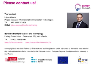 Please contact us!
Your contact:
Lukas Wagner
Project Manager Information | Communication Technologies
Tel +49 30 46302-434
E-Mail lukas.wagner@berlin-partner.de
Berlin Partner for Business and Technology
Ludwig Erhard Haus | Fasanenstr. 85 | 10623 Berlin
Tel +49 30 46302-500
www.berlin-partner.de www.businesslocationcenter.de
Some projects of the Berlin Partner für Wirtschaft und Technologie Berlin GmbH are funded by the federal state of Berlin
and the Investitionsbank Berlin, cofunded by the European Union – European Regional Development Fund. Investing in
your Future.
 