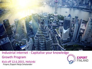 Industrial internet - Capitalise your knowledge
Growth Program
Kick off 12.6.2015, Helsinki
Finpro /Export Reijo Smolander
 