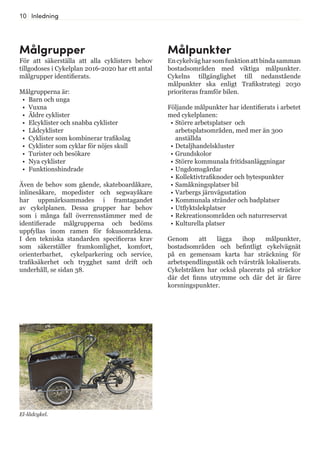 10 Inledning
Målgrupper
För att säkerställa att alla cyklisters behov
tillgodoses i Cykelplan 2016-2020 har ett antal
målgrupper identifierats.
Målgrupperna är:
•	 Barn och unga
•	 Vuxna
•	 Äldre cyklister
•	 Elcyklister och snabba cyklister
•	 Lådcyklister
•	 Cyklister som kombinerar trafikslag
•	 Cyklister som cyklar för nöjes skull
•	 Turister och besökare
•	 Nya cyklister
•	 Funktionshindrade
Även de behov som gående, skateboardåkare,
inlinesåkare, mopedister och segwayåkare
har uppmärksammades i framtagandet
av cykelplanen. Dessa grupper har behov
som i många fall överrensstämmer med de
identifierade målgrupperna och bedöms
uppfyllas inom ramen för fokusområdena.
I den tekniska standarden specificeras krav
som säkerställer framkomlighet, komfort,
orienterbarhet, cykelparkering och service,
trafiksäkerhet och trygghet samt drift och
underhåll, se sidan 38.
El-lådcykel.
Målpunkter
Encykelvägharsomfunktionattbindasamman
bostadsområden med viktiga målpunkter.
Cykelns tillgänglighet till nedanstående
målpunkter ska enligt Trafikstrategi 2030
prioriteras framför bilen.
Följande målpunkter har identifierats i arbetet
med cykelplanen:
•	Större arbetsplatser och
arbetsplatsområden, med mer än 300
anställda
•	Detaljhandelskluster
•	Grundskolor
•	Större kommunala fritidsanläggningar
•	Ungdomsgårdar
•	Kollektivtrafiknoder och bytespunkter
•	Samåkningsplatser bil
•	Varbergs järnvägsstation
•	Kommunala stränder och badplatser
•	Utflyktslekplatser
•	Rekreationsområden och naturreservat
•	Kulturella platser
Genom att lägga ihop målpunkter,
bostadsområden och befintligt cykelvägnät
på en gemensam karta har sträckning för
arbetspendlingsståk och tvärstråk lokaliserats.
Cykelstråken har också placerats på sträckor
där det finns utrymme och där det är färre
korsningspunkter.
 