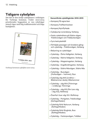 12 Inledning
Tidigare cykelplan
Det här är den tredje cykelplanen i ordningen
för Varbergs kommun. Under 2010-2015
prioriterades byggnation av nya cykelvägar
utmed vägar med hög trafikintensitet och höga
hastigheter.
Varbergs kommuns cykelplan 2010-2015.
Genomförda cykelåtgärder 2010-2015
•	Kampanj På egna ben
•	Kampanj Trafikantveckan
•	Kampanj Nyinflyttade
•	Cykelpump Lorensberg, Varberg
•	Fasta cykelmätare på Södra vägen,
Träslövsvägen och Trädlyckevägen
•	Fyra testcykelställ
•	Förhöjda passager och bredare gång-
och cykelväg - Träslövsvägen, Varberg
•	Belysning av cykelvägar
•	Cykelväg - Östra Vallgatan, Varberg
•	Cykelväg - Västra Vallgatan, Varberg
•	Cykelväg - Magasinsgatan, Varberg
•	Cykelväg - Engelbrektsgatan, Varberg
•	Cykelväg - Södra Näsvägen, Södra Näs
•	Cykelväg - Buavägen
(Hultavägen – hamnen), Bua
•	Cykelväg väg 845 (Lindhov -
Bläshammar skola), Bläshammar
•	Cykelväg - väg 804 (Trönninge
– Lindberg), Trönninge
•	Cykelväg - väg 815 (Per Lars väg
- väg 153), Rolfstorp
•	Överfart över väg 153 i Rolfstorp
•	Cykelväg - Portgatan, Träslövsläge
(Kattegattleden)
•	Cykelväg förbi Naturum, Varberg
(Kattegattleden)
•	Cykelväg förbi Ringhals, Bua
(Kattegattleden)
•	Cykelväg - Fastarpsvägen, Tvååker
 