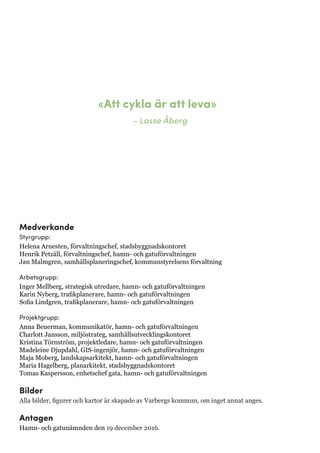 Medverkande
Styrgrupp:
Helena Arnesten, förvaltningschef, stadsbyggnadskontoret
Henrik Petzäll, förvaltningschef, hamn- och gatuförvaltningen
Jan Malmgren, samhällsplaneringschef, kommunstyrelsens förvaltning
Arbetsgrupp:
Inger Mellberg, strategisk utredare, hamn- och gatuförvaltningen
Karin Nyberg, trafikplanerare, hamn- och gatuförvaltningen
Sofia Lindgren, trafikplanerare, hamn- och gatuförvaltningen
Projektgrupp:
Anna Beuerman, kommunikatör, hamn- och gatuförvaltningen
Charlott Jansson, miljöstrateg, samhällsutvecklingskontoret
Kristina Törnström, projektledare, hamn- och gatuförvaltningen
Madeleine Djupdahl, GIS-ingenjör, hamn- och gatuförvaltningen
Maja Moberg, landskapsarkitekt, hamn- och gatuförvaltningen
Maria Hagelberg, planarkitekt, stadsbyggnadskontoret
Tomas Kaspersson, enhetschef gata, hamn- och gatuförvaltningen
Bilder
Alla bilder, figurer och kartor är skapade av Varbergs kommun, om inget annat anges.
Antagen
Hamn- och gatunämnden den 19 december 2016.
«Att cykla är att leva»
- Lasse Åberg
 