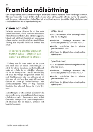 20
Framtida målsättning
« I Varberg ska fler VILJA och
KUNNA cykla – effektivt och
säkert på attraktiva stråk »
I Varberg ska det vara enkelt att ta cykeln
hela eller delar av resan. Målsättningen är
att få fler att se fördelarna med att cykla och
tycka att cykeln är ett självklart alternativ
vid val av transportsätt. Det ska vara möjligt
att cykla till viktiga målpunkter under hela
året. Trafiksystemet ska vara utformat på ett
sätt som gör att barn kan cykla till vardags.
Genom att satsa på helhetslösningar med
sammanhängande stråk av hög standard
förväntas fler vilja och kunna ta cykeln året
runt.
Målsättningen är att andelen cykelresor ska
öka och olyckorna minska längs de kommunala
cykelvägarna och i kommunen som helhet.
Genom att satsa på cykel kan Varberg fortsätta
att utvecklas till en kreativ, attraktiv och
levande kommun.
Mål år 2030
•	40 % av resorna inom Varbergs tätort
ska ske med cykel.
•	Invånare i Varbergs kommun ska
använda cykel för 20 % av sina resor.*
•	Antalet cykelolyckor ska ha minskat
jämfört med år 2020.
•	Nollvision för dödsolyckor och allvarliga
cykelolyckor.
Vision och mål
Varbergs kommun planerar för ett ökat antal
kommuninvånare, vilket kommer att medföra
ett ökat transportbehov. För att klara uppsatta
klimat- och miljömål förutsätts att kommunen
arbetar med att göra det enkelt att resa hållbart.
Varberg har följande vision för arbetet med
cykel:
Den övergripande politiska målsättningen är att öka andelen hållbara resor i Varbergs kommun.
Här redovisas vilka målen är för cykel och var fokus bör ligga för att bäst kunna nå uppsatta
mål. Kartorna redovisar hur cykelstråken bör utvecklas framöver för att öka tillgängligheten med
cykel både i tätorten och på landsbygden.
* Gäller resor under 10 mil.
Delmål år 2020
•	33% av resorna inom Varbergs tätort ska
ske med cykel.
•	Invånare i Varbergs kommun ska
använda cykel för 15% av sina resor.*
•	Antalet cykelolyckor ska ha minskat
jämfört med år 2014.
•	Nollvision för dödsolyckor och allvarliga
cykelolyckor.
 