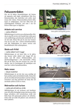 21Framtida målsättning
Fokusområden
För att få bättre förutsättningar att kunna
nå uppsatta mål utgår cykelplanen från fyra
fokusområden där individen och syftet med
resan står i fokus. Fokusområdena berör olika
typer av målgrupper, som har olika krav på
cykelvägnätets funktion, och som i sin tur
kräver olika typer av åtgärder.
Arbete och service
- cykla effektivt
Målsättningen är att de som arbetspendlar eller
ska ta sig till service och handel kan cykla gent
och snabbt längs prioriterade cykelstråk för att
nå sitt mål. Fokus blir på de som har kortare
resa än 6,5 km, bor i större bostadsområden
och där målpunkten är större service och
handelskluster eller arbetsplatser.
Skola och fritid
– cykla säkert och tryggt
Målsättningen är att barn från 12 år själva
ska kunna cykla säkert och tryggt till sin
skola och till större fritidsområden och
idrottsanläggningar i sitt närområde. Fokus
blir på de barn som har kortare än 4 km till
skolan, inte är berättigade till skolskjuts och
som bor i större bostadsområden.
Hela resan
– ökad mobilitet
Målsättningen är att det ska vara smidigt att
byta mellan cykel och kollektivtrafik. Fokus blir
på att utveckla de bytespunkter som har många
resenärer och hög potential att locka fler att
använda cykeln en del av resan.
Rekreation och turism
– cykla på attraktiva stråk
Målsättningen är att invånare och besökare
som vill cykla i behagligt tempo ska kunna cykla
längs attraktiva och orienterbara stråk och
hitta fram till spännande platser att utforska.
Fokus blir på stråk till platser som attraherar
flest cyklister.
Barncykel i Apelviken.
Glad cyklist vid Engelska parken.
Hela resan busshållplats i Bua.
Cyklist på Strandpromenaden.
Foto: Marie Hidvi
Foto: Region Halland
Foto: Mikael Pilstrand
 