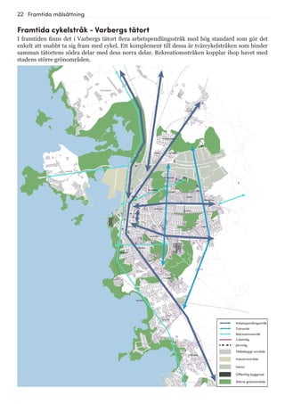 22 Framtida målsättning
Göingegården
Lugnet Barnabro
Trönninge
Håsten
Brunnsberg
Karlberg
Träslöv
Breared
Södra Näs
Apelviken
Mariedal
Sörse
Hästhaga
Centrum
Nedregården
Äckregården
Norrdal
Trädlyckan
Tranelyckan
Träslövsläge
Trönningenäs
Bläshammar
Getterön
Framtida cykelstråk - Varbergs tätort
I framtiden finns det i Varbergs tätort flera arbetspendlingsstråk med hög standard som gör det
enkelt att snabbt ta sig fram med cykel. Ett komplement till dessa är tvärcykelstråken som binder
samman tätortens södra delar med dess norra delar. Rekreationsstråken kopplar ihop havet med
stadens större grönområden.
Tvärstråk
Arbetspendlingsstråk
Rekreationsstråk
Järnväg
Tätbebyggt område
Industriområde
Hamn
Offentlig byggnad
Större grönområde
Cykelväg
 