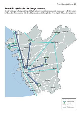23Framtida målsättning
Frillesås
Stråvalla
Väröbacka
Bua
Åskloster
Derome
Veddige
Tofta
Trönninge
Varberg
Gödestad
Grimeton
Rolfstorp
Skällinge
Kungsäter
Tvååker
Träslövsläge
Bläshammar
Himle
Hunnestad
Björkäng
Sibbarp
Dagsås
Karl Gustav
Tångaberg Valinge
Åkulla
Gunnarsjö
6,5 km
Framtida cykelstråk - Varbergs kommun
En utveckling av arbetspendlingsstråk gör att det i framtiden kommer att vara enklare och säkrare att
cykla mellan kommunens tätorter. På rekreationsstråken går det att ta sig till olika delar i regionen.
Statlig väg
Järnväg
Serviceort
Rekreationsstråk
Arbetspendlingsstråk
Varbergs kommun
 