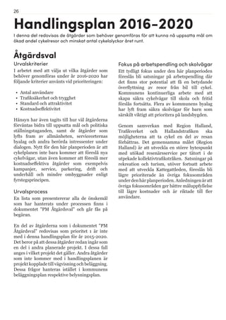 26
Handlingsplan 2016-2020
Åtgärdsval
Urvalskriterier
I arbetet med att välja ut vilka åtgärder som
behöver genomföras under år 2016-2020 har
följande kriterier använts vid prioriteringen:
•	 Antal användare
•	 Trafiksäkerhet och trygghet
•	 Standard och attraktivitet
•	 Kostnadseffektivitet
Hänsyn har även tagits till hur väl åtgärderna
förväntas bidra till uppsatta mål och politiska
ställningstaganden, samt de åtgärder som
lyfts fram av allmänheten, serviceorternas
byalag och andra berörda intressenter under
dialogen. Nytt för den här planperioden är att
cykelplanen inte bara kommer att föreslå nya
cykelvägar, utan även kommer att föreslå mer
kostnadseffektiva åtgärder som exempelvis
kampanjer, service, parkering, drift och
underhåll och mindre ombyggnader enligt
fyrstegsprincipen.
Urvalsprocess
En lista som presentererar alla de önskemål
som har hanterats under processen finns i
dokumentet PM Åtgärdsval och går fås på
begäran.
En del av åtgärderna som i dokumentet PM
Åtgärdsval redovisas som prioritet 1 är inte
med i denna handlingsplan för år 2015-2020.
Det beror på att dessa åtgärder redan ingår som
en del i andra planerade projekt. I dessa fall
anges i vilket projekt det gäller. Andra åtgärder
som inte kommer med i handlingsplanen är
projekt kopplade till vägvisning och beläggning.
Dessa frågor hanteras istället i kommunens
beläggningsplan respektive belysningsplan.
I denna del redovisas de åtgärder som behöver genomföras för att kunna nå uppsatta mål om
ökad andel cykelresor och minskat antal cykelolyckor året runt.
Fokus på arbetspendling och skolvägar
Ett tydligt fokus under den här planperioden
föreslås bli satsningar på arbetspendling där
det finns stor potential att få en betydande
överflyttning av resor från bil till cykel.
Kommunens kontinuerliga arbete med att
skapa säkra cykelvägar till skola och fritid
förslås fortsätta. Flera av kommunens byalag
har lyft fram säkra skolvägar för barn som
särskilt viktigt att prioritera på landsbygden.
Genom samverkan med Region Halland,
Trafikverket och Hallandstrafiken ska
möjligheterna att ta cykel en del av resan
förbättras. Det gemensamma målet (Region
Halland) är att utveckla en större bytespunkt
med utökad resenärsservice per tätort i de
utpekade kollektivtrafikstråken. Satsningar på
rekreation och turism, utöver fortsatt arbete
med att utveckla Kattegattleden, föreslås bli
lägre prioriterade än övriga fokusområden
under den här planperioden. Anledningen är att
övriga fokusområden ger bättre måluppfyllelse
till lägre kostnader och är riktade till fler
användare.
 
