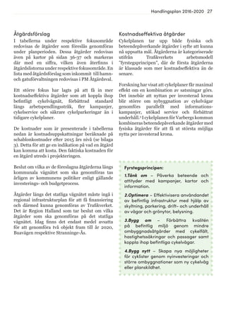 27Handlingsplan 2016-2020
Kostnadseffektiva åtgärder
Cykelplanen tar upp både fysiska och
beteendepåverkande åtgärder i syfte att kunna
nå uppsatta mål. Åtgärderna är kategoriserade
utifrån Trafikverkets arbetsmodell
”fyrstegsprincipen”, där de första åtgärderna
är klassade som mer kostnadseffektiva än de
senare.
Forskning har visat att cykelplaner får maximal
effekt om en kombination av satsningar görs.
Det innebär att nyttan per investerad krona
blir större om nybyggnation av cykelvägar
genomförs parallellt med informations-
kampanjer, utökad service och förbättrat
underhåll.3
I cykelplanen för Varbergs kommun
kombineras beteendepåverkande åtgärder med
fysiska åtgärder för att få ut största möjliga
nytta per investerad krona.
Fyrstegsprincipen:
1.Tänk om – Påverka beteende och
attityder med kampanjer, kartor och
information.
2.Optimera – Effektivisera användandet
av befintlig infrastruktur med hjälp av
skyltning, parkering, drift- och underhåll
av vägar och grönytor, belysning.
3.Bygg om – Förbättra kvalitén
på befintlig miljö genom mindre
ombyggnadsåtgärder med cykelfält,
hastighetssäkringar och passager samt
koppla ihop befintliga cykelvägar.
4.Bygg nytt – Skapa nya möjligheter
för cyklister genom nyinvesteringar och
större ombyggnationer som ny cykelväg
eller planskildhet.
Åtgärdsförslag
I tabellerna under respektive fokusområde
redovisas de åtgärder som föreslås genomföras
under planperioden. Dessa åtgärder redovisas
även på kartor på sidan 36-37 och markeras
där med en siffra, vilken även återfinns i
åtgärdslistorna under respektive fokusområde. En
lista med åtgärdsförslag som inkommit till hamn-
och gatuförvaltningen redovisas i PM Åtgärdsval.
Ett större fokus har lagts på att få in mer
kostnadseffektiva åtgärder som att koppla ihop
befintligt cykelvägnät, förbättrad standard
längs arbetspendlingsstråk, fler kampanjer,
cykelservice och säkrare cykelparkeringar än i
tidigare cykelplaner.
De kostnader som är presenterade i tabellerna
nedan är kostnadsuppskattningar beräknade på
schablonkostnader efter 2015 års nivå (se bilaga
3). Detta för att ge en indikation på vad en åtgärd
kan komma att kosta. Den faktiska kostnaden för
en åtgärd utreds i projekteringen.
Beslut om vilka av de föreslagna åtgärderna längs
kommunala vägnätet som ska genomföras tas
årligen av kommunens politiker enligt gällande
investerings- och budgetprocess.
Åtgärder längs det statliga vägnätet måste ingå i
regional infrastrukturplan för att få finansiering
och därmed kunna genomföras av Trafikverket.
Det är Region Halland som tar beslut om vilka
åtgärder som ska genomföras på det statliga
vägnätet. Idag finns det endast medel avsatta
för att genomföra två objekt fram till år 2020,
Buavägen respektive Stranninge-Ås.
 