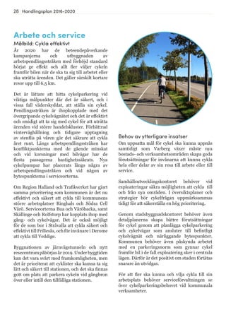 28 Handlingsplan 2016-2020
Arbete och service
Målbild: Cykla effektivt
År 2020 har de beteendepåverkande
kampanjerna och utbyggnaden av
arbetspendlingsstråken med förhöjd standard
börjat ge effekt och allt fler väljer cykeln
framför bilen när de ska ta sig till arbetet eller
ska uträtta ärenden. Det gäller särskilt kortare
resor upp till 6,5 km.
Det är lättare att hitta cykelparkering vid
viktiga målpunkter där det är säkert, och i
vissa fall väderskyddat, att ställa sin cykel.
Pendlingsstråken är ihopkopplade med det
övergripande cykelvägnätet och det är effektivt
och smidigt att ta sig med cykel för att uträtta
ärenden vid större handelskluster. Förbättrad
vinterväghållning och tidigare upptagning
av stenflis på våren gör det säkrare att cykla
året runt. Längs arbetspendlingsstråken har
konfliktpunkterna med de gående minskat
och vid korsningar med bilvägar har de
flesta passagerna hastighetssäkrats. Nya
cykelpumpar har placerats längs några av
arbetspendlingsstråken och vid någon av
bytespunkterna i serviceorterna.
Om Region Halland och Trafikverket har gjort
samma prioritering som kommunen är det nu
effektivt och säkert att cykla till kommunens
större arbetsplatser Ringhals och Södra Cell
Värö. Serviceorterna Bua och Väröbacka, samt
Skällinge och Rolfstorp har kopplats ihop med
gång- och cykelvägar. Det är också möjligt
för de som bor i Stråvalla att cykla säkert och
effektivt till Frillesås, och för invånare i Derome
att cykla till Veddige.
Byggnationen av järnvägstunneln och nytt
resecentrumpåbörjasår2019.Underbyggtiden
kan det vara svårt med framkomligheten, men
det är prioriterat att cyklister ska kunna ta sig
lätt och säkert till stationen, och det ska finnas
gott om plats att parkera cykeln vid gångbron
över eller intill den tillfälliga stationen.
Behov av ytterligare insatser
Om uppsatta mål för cykel ska kunna uppnås
samtidigt som Varberg växer måste nya
bostads- och verksamhetsområden skapa goda
förutsättningar för invånarna att kunna cykla
hela eller delar av sin resa till arbete eller till
service.
Samhällsutvecklingskontoret behöver vid
exploateringar säkra möjligheten att cykla till
och från nya områden. I översiktsplaner och
strategier bör cykelfrågan uppmärksammas
tidigt för att säkerställa en hög prioritering.
Genom stadsbyggnadskontoret behöver även
detaljplanerna skapa bättre förutsättningar
för cykel genom att planlägga cykelparkering
och cykelvägar som ansluter till befintligt
cykelvägnät och närliggande bytespunkter.
Kommunen behöver även påskynda arbetet
med en parkeringsnorm som gynnar cykel
framför bil i de fall exploatering sker i centrala
lägen. Därför är det positivt om staden förtätas
snarare än utvidgas.
För att fler ska kunna och vilja cykla till sin
arbetsplats behöver serviceförvaltningen se
över cykelparkeringsbehovet vid kommunala
verksamheter.
 