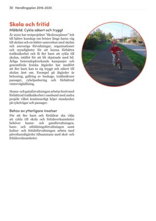 30 Handlingsplan 2016-2020
Skola och fritid
Målbild: Cykla säkert och tryggt
År 2020 har testprojektet ”Skolreseplaner” lett
till bättre kunskap om brister längs barns väg
till skolan och en bättre samverkan med skolan
och ansvariga förvaltningar, organisationer
och myndigheter för att kunna förbättra
trafiksäkerhet och få fler barn att cykla till
skolan, istället för att bli skjutsade med bil.
Årliga beteendepåverkande kampanjer och
genomförda fysiska åtgärder har medfört
att fler barn kan ta sig tryggt och säkert till
skolan året om. Exempel på åtgärder är
belysning, gallring av buskage, trafiksäkrare
passager, cykelparkering och förbättrad
vinterväghållning.
Hamn-ochgatuförvaltningenarbetarbrettmed
förbättrad trafiksäkerhet i samband med andra
projekt vilket kontinuerligt höjer standarden
på cykelvägar och passager.
Behov av ytterligare insatser
För att fler barn och föräldrar ska välja
att cykla till skola och fritidsverksamheter
behöver hamn- och gatuförvaltningen,
barn- och utbildningsförvaltningen samt
kultur- och fritidsförvaltningen arbeta med
påverkansåtgärder tillsammans med skol- och
fritidsverksamheter.
 