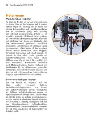 32 Handlingsplan 2016-2020
Hela resan
Målbild: Ökad mobilitet
År 2020 är det lätt att variera och kombinera
trafikslag både på landsbygden och i staden.
Cykeln utgör en naturlig del av resan där
viktiga bytespunkter och samåkningsplatser
har en anslutande gång- och cykelväg
och utbyggd cykelparkering. Cykeln är ett
attraktivt alternativ till bilen i Varbergs tätort
då förbättrade arbetspendlingsstråk, tvärstråk
och skolvägar har skapat en tillgänglig stad
där stadsrummen prioriterar oskyddade
trafikanter. Cyklisterna är ett vanligare inslag
i gaturummet, vilket bidrar till fler spontana
möten mellan människor, ökad trygghet,
förbättrad integration och ökad handel. En
resenär är både bilist, cyklist, gående och
kollektivtrafikresenär men väljer oftare
hållbara resor för att det är lätt, smidigt och
mer ekonomiskt. Kommunen samverkar
med Hallandstrafiken, Region Halland och
Trafikverket för att tillsammans genomföra
kampanjer, beteendepåverkande åtgärder och
utveckla större bytespunkter i några tätorter
längs de utpekade kollektivtrafikstråken.
Behov av ytterligare insatser
För att kunna nå uppsatta mål om
ökad andel cykelresor behöver
samhällsutvecklingskontoret och hamn-
och gatuförvaltningen utreda möjligheten
att förlänga kollektivtrafikresan genom ett
hyrcykelsystem i Varbergs tätort. Det är viktigt
att utreda behov av låsbara cykelutrymmen i
arbetet med att konkretisera förutsättningarna
för parkering i Varberg, exempelvis vid den
nya järnvägsstationen. Hallandstrafiken,
Trafikverket och kommunen behöver samverka
för att höja standarden på bytespunkter för
kollektivtrafik.
 