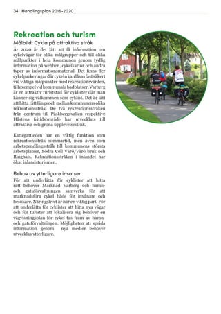 34 Handlingsplan 2016-2020
Rekreation och turism
Målbild: Cykla på attraktiva stråk
År 2020 är det lätt att få information om
cykelvägar för olika målgrupper och till olika
målpunkter i hela kommunen genom tydlig
information på webben, cykelkartor och andra
typer av informationsmaterial. Det finns fler
cykelparkeringardärcykelnkanlåsasfastsäkert
vid viktiga målpunkter med rekreationsvärden,
tillexempelvidkommunalabadplatser.Varberg
är en attraktiv turiststad för cyklister där man
känner sig välkommen som cyklist. Det är lätt
att hitta rätt längs och mellan kommunens olika
rekreationsstråk. De två rekreationsstråken
från centrum till Påskbergsvallen respektive
Håstens fritidsområde har utvecklats till
attraktiva och gröna upplevelsestråk.
Kattegattleden har en viktig funktion som
rekreationsstråk sommartid, men även som
arbetspendlingsstråk till kommunens största
arbetsplatser, Södra Cell Värö/Värö bruk och
Ringhals. Rekreationsstråken i inlandet har
ökat inlandsturismen.
Behov av ytterligare insatser
För att underlätta för cyklister att hitta
rätt behöver Marknad Varberg och hamn-
och gatuförvaltningen samverka för att
marknadsföra cykel både för invånare och
besökare. Näringslivet är här en viktig part. För
att underlätta för cyklister att hitta nya vägar
och för turister att lokalisera sig behöver en
vägvisningsplan för cykel tas fram av hamn-
och gatuförvaltningen. Möjligheten att sprida
information genom nya medier behöver
utvecklas ytterligare.
 