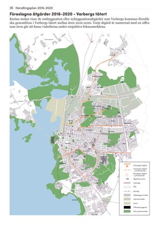 36 Handlingsplan 2016-2020
13
13
7
20
4
9
9
192
8
6
15
5
Göingegården
Lugnet Barnabro
Trönninge
Håsten
Brunnsberg
Karlberg
Träslöv
Breared
Södra Näs
Apelviken
Mariedal
Sörse
Hästhaga
Centrum
Nedregården
Äckregården
Norrdal
Trädlyckan
Tranelyckan
Trönningenäs
Bläshammar
Getterön
Föreslagna åtgärder 2016-2020 - Varbergs tätort
Kartan nedan visar de ombyggnation eller nybyggnationsåtgärder som Varbergs kommun föreslår
ska genomföras i Varbergs tätort mellan åren 2016-2020. Varje åtgärd är numrerad med en siffra
som även går att finna i tabellerna under respektive fokusområdena.
19
Föreslagen åtgärd
Åtgärdsnummer
Cykelväg
Väg
Järnväg
Tätbebyggt område
Industriområde
Hamn
Offentlig byggnad
Större grönområde
Föreslagen åtgärd
- utredning krävs
Föreslagen åtgärd
- ej finansierad
 