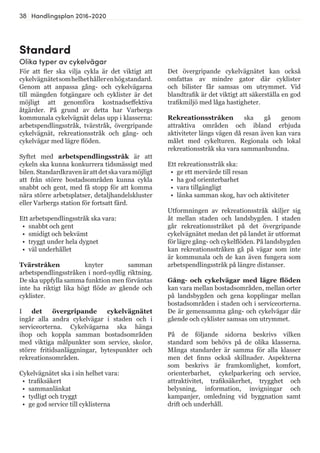 38 Handlingsplan 2016-2020
Standard
Olika typer av cykelvägar
För att fler ska vilja cykla är det viktigt att
cykelvägnätetsomhelhethållerenhögstandard.
Genom att anpassa gång- och cykelvägarna
till mängden fotgängare och cyklister är det
möjligt att genomföra kostnadseffektiva
åtgärder. På grund av detta har Varbergs
kommunala cykelvägnät delas upp i klasserna:
arbetspendlingsstråk, tvärstråk, övergripande
cykelvägnät, rekreationsstråk och gång- och
cykelvägar med lägre flöden.
Syftet med arbetspendlingsstråk är att
cykeln ska kunna konkurrera tidsmässigt med
bilen.Standardkravenärattdetskavaramöjligt
att från större bostadsområden kunna cykla
snabbt och gent, med få stopp för att komma
nära större arbetsplatser, detaljhandelskluster
eller Varbergs station för fortsatt färd.
Ett arbetspendlingsstråk ska vara:
•	 snabbt och gent
•	 smidigt och bekvämt
•	 tryggt under hela dygnet
•	 väl underhållet
Tvärstråken knyter samman
arbetspendlingsstråken i nord-sydlig riktning.
De ska uppfylla samma funktion men förväntas
inte ha riktigt lika högt flöde av gående och
cyklister.
I det övergripande cykelvägnätet
ingår alla andra cykelvägar i staden och i
serviceorterna. Cykelvägarna ska hänga
ihop och koppla samman bostadsområden
med viktiga målpunkter som service, skolor,
större fritidsanläggningar, bytespunkter och
rekreationsområden.
Cykelvägnätet ska i sin helhet vara:
•	 trafiksäkert
•	 sammanlänkat
•	 tydligt och tryggt
•	 ge god service till cyklisterna
Det övergripande cykelvägnätet kan också
omfattas av mindre gator där cyklister
och bilister får samsas om utrymmet. Vid
blandtrafik är det viktigt att säkerställa en god
trafikmiljö med låga hastigheter.
Rekreationsstråken ska gå genom
attraktiva områden och ibland erbjuda
aktiviteter längs vägen då resan även kan vara
målet med cykelturen. Regionala och lokal
rekreationsstråk ska vara sammanbundna.
Ett rekreationsstråk ska:
•	 ge ett mervärde till resan
•	 ha god orienterbarhet
•	 vara tillgängligt
•	 länka samman skog, hav och aktiviteter
Utformningen av rekreationsstråk skiljer sig
åt mellan staden och landsbygden. I staden
går rekreationsstråket på det övergripande
cykelvägnätet medan det på landet är utformat
för lägre gång- och cykelflöden. På landsbygden
kan rekreationsstråken gå på vägar som inte
är kommunala och de kan även fungera som
arbetspendlingsstråk på längre distanser.
Gång- och cykelvägar med lägre flöden
kan vara mellan bostadsområden, mellan orter
på landsbygden och gena kopplingar mellan
bostadsområden i staden och i serviceorterna.
De är gemensamma gång- och cykelvägar där
gående och cyklister samsas om utrymmet.
På de följande sidorna beskrivs vilken
standard som behövs på de olika klasserna.
Många standarder är samma för alla klasser
men det finns också skillnader. Aspekterna
som beskrivs är framkomlighet, komfort,
orienterbarhet, cykelparkering och service,
attraktivitet, trafiksäkerhet, trygghet och
belysning, information, invigningar och
kampanjer, omledning vid byggnation samt
drift och underhåll.
 
