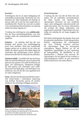 40 Handlingsplan 2016-2020
Komfort
Cykelvägarna ska ha en jämn beläggning och
underhållas kontinuerligt. Komforten har stor
betydelse för vilket färdmedel och färdväg en
person väljer att ta och hur dess upplevelse av
cykelfärden blir. Studier har visat att en cyklist
i stor utsträckning främst bedömer en cykelväg
utefter hur jämn vägytan är.5
I Varberg ska cykelvägarna vara asfalterade.
Om det finns gestaltningsriktlinjer som inte
medger asfalt ska nedanstående komfortkrav
uppfyllas:
Gatsten - Av estetiska skäl kan det vara
lämpligt med gatsten som markbeläggning
inom vissa områden. Dock kan traditionellt
huggen gatsten ge en ojämn yta att cykla på,
därför ska slätare gatsten eller hällar läggas på
cykelvägar där gestaltningen kräver gatsten.
Gatsten som blir hal vid väta/kyla ska undvikas.
Gatsten/asfalt - I områden där det ska finnas
både ett estetiskt tilltalande och ett funktionellt
gaturum kan gatsten och asfalt kombineras på
gång- och cykelvägarna. Gångbanan beläggs
då med gatsten och cykelvägen med asfalt.
Alternativt kan både gång- och cykelvägen vara
asfalterad, men då ska den vara uppdelad med
tre rader smågatsten.
Grus - Om det vid rekreationsstråk finns natur-
eller kulturvärden i cykelvägens omgivning
som bedöms förvanskas genom att marken
asfalteras ska cykelvägen beläggas med grus.
Orienterbarhet
I Varberg ska det vara lätt att hitta rätt som
cyklist. För att underlätta orienterbarheten
för både boende och besökare ska
vägvisningen informera om den snabbaste
vägen samt närliggande rekreationsstråk och
upplevelsevärden. Det ska finnas information
om avstånd till viktiga målpunkter och
angränsande cykelstråk. Vägvisningen ska vara
tydlig och enhetlig för att skapa trygghet för
cyklisten.
Det lokala cykelvägnätet ska kopplas ihop med
de regionala cykelstråken. Under planperioden
behöver vägvisningen för cykelvägnätet
ses över. Varbergs kommun ansvarar
för vägvisningen längs de kommunala
cykelvägarna. Region Halland ser till att
väghållaren upprätthåller en god vägvisning
på Kattegattleden. På Åkullaleden är det
Länsstyrelsen i Halland som ansvarar för
vägvisningen. För att uppnå ett bra resultat av
vägvisningsplanen behövs en god samverkan
mellan kommunen och andra aktörer.
Cykelvägvisningsskylt.Gång- och cykelbana på Östra Vallgatan.
Exempel på gång-och cykelväg där en kombination
av gatsten och asfalt använts för att göra
gaturummet estetiskt tilltalande och funktionellt.
 