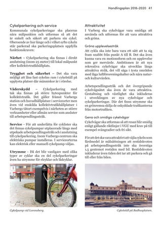 41Handlingsplan 2016-2020
Cykelparkering och service
Kommunala cykelparkeringar ska placeras
nära målpunkten och utformas så att det
är enkelt och säkert att parkera sin cykel.
Oberoende av hur länge och i vilket syfte cykeln
står parkerad ska parkeringsplatsen uppfylla
funktionskraven:
Närhet – Cykelparkering ska finnas i direkt
anslutning (inom 25 meter) till lokal målpunkt
eller kollektivtrafikhållplats.
Trygghet och säkerhet – Det ska vara
möjligt att låsa fast cykelns ram i cykelställ på
upplysta platser där människor är i rörelse.
Väderskydd – Cykelparkering med
tak ska finnas på större bytespunkter för
kollektivtrafik. Det gäller främst Varbergs
station och huvudhållplatser i serviceorter men
även vid enskilda kollektivtrafikhållplatser i
Varbergs tätort exempelvis i närheten av större
verksamheter eller allmän service som ansluter
till arbetspendlingsstråk.
Service - För att underlätta för cyklister ska
det finnas cykelpumpar utplacerade längs med
utpekade arbetspendlingsstråk och i anslutning
till cykelparkering. Inom Varbergs centrum ska
elektriska pumpar installeras. I serviceorterna
kan elektrisk eller manuell cykelpump väljas.
Utrymme - Då det blir vanligare med olika
typer av cyklar ska en del cykelparkeringar
även ha utrymme för elcyklar och lådcyklar.
Cykelpump vid Lorensberg. Cykelställ på Badhusplatsen.
Attraktivitet
I Varberg ska cykelvägar vara smidiga att
använda och utformas för att vara attraktiva
och gröna.
Gröna upplevelsestråk
Att cykla ska inte bara vara ett sätt att ta sig
fram snabbt från punkt A till B. Det ska även
kunna vara en motionsform och en upplevelse
som ger mervärde. Ambitionen är att nya
rekreativa cykelvägar ska utvecklas längs
attraktiva stråk, det vill säga i tysta områden
med låga luftföroreningshalter och nära natur-
och kulturvärden.
Arbetspendlingsstråk och det övergripande
cykelvägnätet ska även de vara attraktiva.
Gestaltning och växtlighet ska inkluderas
i utvecklingen av nya cykelvägar och
cykelparkeringar. Där det finns utrymme ska
en grönremsa skilja de oskyddade trafikanterna
från motortrafiken.
Gena och smidiga cykelvägar
Cykelvägar ska utformas så att resan blir smidig
enligt gällande riktlinjer i VGU med krav på till
exempel svängradier och fri sikt.
Förattdetskavaraattraktivtattväjlacykelnsom
färdmedel är målsättningen att restidskvoten
på arbetspendlingsstråk inte ska överstiga
1,5 gentemot restiden med bil. Restidskvoten
inkluderar även tiden det tar att parkera och gå
till eller från bilen.
 