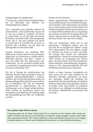 43Handlingsplan 2016-2020
Fler cyklister leder till färre olyckor
Forskning pekar på att ökad cykling leder till en minskad risk för kollision eller olycka per
cyklist. Orsaken kan bero på en kombination av faktorer: ökad synlighet i gaturummet vilket
ökar uppmärksamheten från andra trafikanter, ökad medvetenhet på grund av att många
är både cyklister och bilister samt förbättrad infrastruktur och ökad hjälmanvändning. 8
Cykelpassage och cykelöverfart
I Varberg ska cykelöverfarter hastighetssäkras
för att säkerställa god säkerhet och
framkomlighet för cyklister.
Den 1 september 2015 ändrades reglerna för
cykelöverfarter. Med cykelöverfart menas del
av väg som används av cyklande och förare
av moped klass II, och där båda ska lämnas
företräde av korsande trafik. Med cykelpassage
menas del av väg som cyklande och förare
av moped klass II använder för att korsa en
körbana eller cykelbana, och där båda har
väjningsplikt mot korsande trafik.
Sveriges Kommuner och Landsting, SKL,
håller på att ta fram material som kan fungera
rådgivande vid utformning av cykelöverfarter.
Materialet planeras vara klart i början av
2017 och enligt SKL förs diskussioner med
Trafikverket om att eventuellt använda delar
av materialet i en uppdaterad version av Vägars
och gators utformning, VGU.
När det är klarlagt hur cykelöverfarter ska
utformas föreslås detta genomföras längs de
utpekade arbetspendlingsstråken i Varberg.
Cyklister ska ha företräde gentemot bilister på
arbetspendlingsstråkendärdetkangenomföras
på ett trafiksäkert sätt. För att underlätta
genomförandet av cykelöverfarter ska de
cykelpassager som nu byggs hastighetssäkras,
vilket innebär att kommunen senare kan
komplettera med skyltning och målning enligt
det standardförslag som SKL och Trafikveket
tar fram.
Hinder och fritt utrymme
Bänkar, papperskorgar, belysningsstolpar och
annan möblering ska vara väl åtskild från gång-
och cykelvägen. VGU rekomenderar ett avstånd
på 0,2 meter mellan cykel och fast hinder och
mellan två cyklister i rörelse rekomenderas 0,75
m. Enligt GCM-handboken bör en vingelmång
på 0,5 meter användas för att minska risken för
olyckor. Hänsyn behöver tas till skyltar, elskåp
och fasta hinder i den mån det är möjligt.
Träd och planteringar bidrar till en god
gestaltning i hårdgjorda miljöer men får
inte leda till en otrygghet för cyklister. Enligt
VGU rekomenderas den fria höjden ovanför
en cykelväg vara minst 2,5 meter och gäller
till exempel träd, skyltar och utstickande
byggnadsdelar. I staden är utrymmet begränsat
vilket innebär att avvägningar kan behöva
göras. Det gröna bidrar med ekosytemtjänster
såsom rekreation, bullerdämpning, skuggning,
rening av luft, temperaturreglering och även
fördröjning och hantering av dagvatten.
Hinder av typen bommar, betongblock och
stora stenar ska som regel undvikas för att
förhindra allvarliga cykelolyckor på gång-
och cykelvägar. Istället ska skyltning och
genomtänkt utformning förhindra att obehörig
trafik använder gång- och cykelvägen. Behöver
ett hinder sättas upp föreslås en cykelgrind
med reflexer som möjliggör en smidig passage
för cyklister, rullstolsburna och personer med
barnvagn.7
 