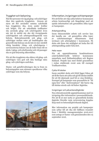 44 Handlingsplan 2016-2020
Information,invigningarochkampanjer
För att få fler att vilja cykla behöver kommunen
arbeta kontinuerligt och långsiktigt med att
sprida information och genomföra olika typer
av kampanjer.
Arbetspendling
Inom fokusområdet arbete och service kan
det handla om att genomföra olika typer
av cykelutmaningar tillsammans med
invånare och arbetsplatser i kommunen. På
detta sätt finns det möjlighet att locka fler till
arbetspendling under hela året.
Hela resan
För att uppmärksamma kombinationen
cykel-kollektivtrafik behöver kommunen
samarbeta med Hallandstrafiken och Region
Halland. Projekt kan med fördel genomföras
i redan etablerade event som till exempel
Trafikantveckan.
Cykla till skolan
Inom området skola och fritid ligger fokus på
att få fler barn att cykla och gå till skolan istället
för att bli skjutsade med bil av sina föräldrar.
Exempel på kampanjer som genomförts är ”På
egna ben” eller ”skolreseplaner” där barns väg
till skolan utreds och vid behov åtgärdas.
Invigningar och påverkansåtgärder
Nya rekreationsstråk uppmärksammas med en
invigning eller information i pressmeddelande.
För att få ut mer nytta av genomförda fysiska
åtgärder föreslås varje nyinvestering kopplas
ihop med en beteendepåverkande åtgärd.
Mer information om projekt och kampanjer
som syftar till att öka det hållbara resandet
finns i Mobility managementplan 2016-2017
som antogs av hamn- och gatunämnden den 19
september 2016.
Belysning på Östra Vallgatan.
Trygghet och belysning
Närflerpersonerrörsigpågång-ochcykelvägar
ökar den upplevda tryggheten. Genom att
styra att fler använder samma cykelstråk
kan tryggheten öka, även under kvällar
och helger. För att oskyddade trafikanter
ska använda gång- och cykelvägnätet även
när det är mörkt ute ska det övergripande
cykelvägnätet och arbetspendlingsstråk vara
belysta. Rekreationsstråk och gång- och
cykelvägar mellan orter på landsbygden ska
generellt inte belysas om de inte är utav särskilt
viktig karaktär. Gång- och cykelvägarna i
serviceorterna belyses om de leder fram till en
skola. I gång- och cykeltunnlar och vid passager
ska en god belysning säkerställas.
För att öka tryggheten ska sikten vid gång- och
cykelvägen vara god och täta buskage nära
gång- och cykelvägen undvikas.
Hamn- och gatuförvaltningen ska ta fram en
belysningsplan som närmare specificerar vilka
cykelvägar som ska belysas.
 