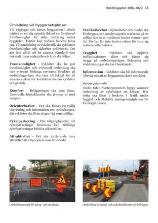 45Handlingsplan 2016-2020
Omledning vid byggarbetsplatser
Vid vägbygge och annan byggnation i direkt
närhet av en väg uppstår ibland en försämrad
framkomlighet för olika trafikslag under
byggtiden. Därför kan trafiken behöva ledas
om. Vid omledning av cykeltrafik ska cyklisters
framkomlighet och säkerhet prioriteras. Det
går inte alltid att ha samma standard som
normalt, men nedanstående krav ska följas:
Framkomlighet - Cyklister ska ha god
framkomlighet och eventuell omledning ska
inte avsevärt förlänga resvägen. Bredden på
omledningsvägen ska vara tillräckligt för att
minska risken för konflikten mellan cyklister
och gående.
Komfort - Beläggningen ska vara jämn.
Eventuella höjdskilnader ska jämnas ut med
ramper.
Orienterbarhet - Det ska finnas en tydlig
vägvisning och information om omledningen,
där cyklister ska få en så gen väg som möjligt.
Cykelparkering - Om tillgängligheten till
cykelparkeringar försämras kan tillfälliga
cykelparkeringar behöva säkerställas.
Attraktivitet - Det ska fortfarande vara
attraktivt att välja cykeln som färdmedel.
Omledningsskylt för gång- och cykelväg. Omledning av gång- och cykeltrafikanter på bilvägen.
Trafiksäkerhet - Ojämnheter och hinder ska
förebyggas, och om det uppstår markeras på ett
tydligt sätt så att cyklisten hinner stanna i god
tid. Skyltar får inte hindra sikten för vare sig
cyklister eller bilister.
Trygghet - Cyklister ska uppleva
trafiksituationen säker och känna sig
trygga på omledningsvägen. Belysning och
avskärmningar ska tas i beaktande.
Information - Cyklister ska bli informerade
i förväg om att en byggnation sker i området.
Varbergstunneln
Under tiden Varbergstunneln byggs kommer
omledning av cykelvägar att krävas. Hur
detta ska lösas i beskrivs i Trafik under
byggtid och Mobility managementplanen för
Varbergstunneln.
 