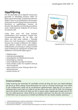 47Handlingsplan 2016-2020
Uppföljning
För att säkerställa att de åtgärder kommunen
genomför är tillräckliga kommer målen att
följas upp kontinuerligt. Utvärdering redovisas
årligen i form av ett cykelbokslut som kommer
att presenteras på Varbergs kommuns hemsida.
Resultatet av uppföljningen kommer att
påverka vilka åtgärder som föreslås genomföras
under nästkommande budgetår för att kunna
nå uppsatta mål.
Under åren 2020 och 2030 kommer
cykelbokslutet även presentera resultat från
resvaneundersökningar för att följa upp
målen om ökat antal cyklister i Varbergs
tätort och i hela kommunen. I cykelbokslutet
kommer till exempel indikatorer för nöjdhet,
antal cyklister, utökad service, infrastruktur,
trafiksäkerhet, prioritering av cyklister framför
andra trafikslag och cykelolyckor att följas upp.
Indikatorer som föreslås följas upp är:
•	Nöjdhetsindex
•	Antal påverkansåtgärder
•	Antal åtgärder för förbättrad service/år
•	Total längd ny cykelväg
•	Antal trafiksäkra passager/överfarter
•	Antal cyklister under vår respektive höst på
våra huvudstråk*
•	Antal cykelresor inom Varbergs tätort och i
hela kommunen**
•	Antalet olyckor/år***
Förbättrad folkhälsa
Enligt forskning blir kostnader för samhället mindre på lång sikt tack vare ökad folkhälsa
på grund av ökad cykling. Naturvårdsverket har visat en minskad kostnad på minst 2600
kr per nytillkommen cyklist och år vid allmänna cykelsatsningar. Idag sker 27% av resorna i
Varbergs tätort med cykel och målet är att den siffran ska vara 40% år 2030. Om Varbergs
tätort har 50 000 invånare år 2030 och 40% av dessa cyklar regelbundet innebär det att 13%
fler, dvs. 6500 personer, cyklar 2030 än om andelen cykelresor inte ökar alls. Det motsvarar
16 900 000 kr per år på grund av förbättrad folkhälsa för den ökade andelen cykelresor.9
Cykelbokslut för Varberg 2015
* Cykeltrafikmätningar på fasta mätpunkter i Varbergs kommun.
** Resvaneundersökningar år 2020 och 2030.
*** Statistik från STRADA – nationellt informationssystem om skador och olyckor inom vägtransportsystemet.
 