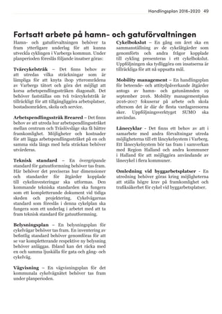 49Handlingsplan 2016-2020
Hamn- och gatuförvaltningen behöver ta
fram ytterligare underlag för att kunna
utveckla cyklingen i Varbergs kommun. Under
planperioden föreslås följande insatser göras:
Tvärcykelstråk – Det finns behov av
att utredas vilka sträckningar som är
lämpliga för att knyta ihop ytterområdena
av Varbergs tätort och göra det möjligt att
korsa arbetspendlingsstråken diagonalt. Det
behöver fastställas om två tvärcykelstråk är
tillräckligt för att tillgängliggöra arbetsplatser,
bostadsområden, skola och service.
Arbetspendlingsstråk Breared – Det finns
behov av att utreda hur arbetspendlingsstråket
mellan centrum och Träslövsläge ska få bättre
framkomlighet. Möjligheter och kostnader
för att lägga arbetspendlingsstråket på en och
samma sida längs med hela sträckan behöver
utvärderas.
Teknisk standard – En övergripande
standard för gatuutformning behöver tas fram.
Här behöver det preciseras hur dimensioner
och standarder för åtgärder kopplade
till cykelinvesteringar ska utformas. Den
kommande tekniska standarden ska fungera
som ett kompletterande dokument vid tidiga
skeden och projektering. Cykelvägarnas
standard som föreslås i denna cykelplan ska
fungera som ett underlag i arbetet med att ta
fram teknisk standard för gatuutformning.
Belysningsplan – En belysningsplan för
cykelvägar behöver tas fram. En inventering av
befintlig standard behöver genomföras för att
se var kompletterande respektive ny belysning
behöver anläggas. Ibland kan det räcka med
en och samma ljuskälla för gata och gång- och
cykelväg.
Vägvisning – En vägvisningsplan för det
kommunala cykelvägnätet behöver tas fram
under planperioden.
Cykelbokslut – En gång om året ska en
sammanställning av de cykelåtgärder som
genomförts och andra frågor kopplade
till cykling presenteras i ett cykelbokslut.
Uppföljningen ska tydliggöra om insatserna är
tillräckliga för att nå uppsatta mål.
Mobility management – En handlingsplan
för beteende- och attitydpåverkande åtgärder
antogs av hamn- och gatunämnden 19
september 2016. Mobility managementplan
2016-2017 fokuserar på arbete och skola
eftersom det är där de flesta vardagsresorna
sker. Uppföljningsverktyget SUMO ska
användas.
Lånecyklar - Det finns ett behov av att i
samarbete med andra förvaltningar utreda
möjligheterna till ett låncykelsystem i Varberg.
Ett lånecykelsystem bör tas fram i samverkan
med Region Halland och andra kommuner
i Halland för att möjliggöra användande av
lånecykel i flera kommuner.
Omledning vid byggarbetsplatser - En
utredning behöver göras kring möjligheterna
att ställa högre krav på framkomlighet och
trafiksäkerhet för cykel vid byggarbetsplatser.
Fortsatt arbete på hamn- och gatuförvaltningen
 