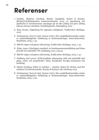 52
1.  Gorjifar, Shahriar, Forsberg, Martin, Ljungblad, Hanna  Koucky,
Michael,Cykelfrämjandets kommunvelometer 2015: en granskning och
jämförelse av kommunernas satsningar på att öka cykling och göra cykling
säkrare och mer attraktivt, Cykelfrämjandet, Helsingborg, 2015
2.  Berg, Svante, Vägledning för regionala cykelplaner, Trafikverket, Borlänge,
2013
3.  Hunhammar, Sven  Lind, Gunnar (red.), Den samhällsekonomiska nyttan
av cykeltrafikåtgärder: förbättring av beslutsunderlaget, Naturvårdsverket,
Stockholm, 2005, s. 23.
4.  Råd för vägars och gators utformning, Trafikverket, Borlänge, 2015, s. 43.
5.  Niska, Anna, Cykelvägars standard: en kunskapssammanställning med fokus
på drift och underhåll, VTI, Linköping, 2011, s.54-55.
6.  Råd för vägars och gators utformning, Trafikverket, Borlänge, 2015, s. 42.
7.  Wallberg, Sari (2010). GCM-handbok: utformning, drift och underhåll med
gång-, cykel- och mopedtrafik i fokus. Stockholm: Sveriges kommuner och
landsting
8.  Martin Forsberg, Safety in numbers – minskar risken för olyckor med fler
cyklister? En litteraturstudie. Koucky  Partners AB, Göteborg, 2014
9.  Hunhammar, Sven  Lind, Gunnar (red.), Den samhällsekonomiska nyttan
av cykeltrafikåtgärder: förbättring av beslutsunderlaget, Naturvårdsverket,
Stockholm, 2005, s. 60.
Referenser
 