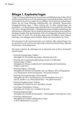 54 Bilaga 1
Bilaga 1. Exploateringar
Enligt Varbergs trafikstrategi ska kommunens samhällsplanering inriktas till att
minskatransportbehovenochvidexploateringavnyabostadsområden,skoloroch
verksamheter ska det vara enkelt att resa hållbart. Det innebär att exploateringar
främst ska ske längs befintliga kollektivtrafik- och cykelstråk. Kommunens
utbyggnadsordning anger i vilken ordning och var olika exploateringar ska
genomföras. I ett planprogram anges framtida behov och struktur för cykelvägar
i ett större utbyggnadsområde. I detaljplaneprocessen bestäms lokalisering och
utformning av cykelvägar. Det är viktigt att planerade cykelvägar inom respektive
detaljplan kopplas ihop med befintliga stråk och närliggande målpunkter för att
kunna få fler att cykla. För att kunna skapa goda och hållbara vanor behöver
cykelvägar vara utbyggda innan bostäder, skolor och verksamheter tas i bruk.
På kommunen är det kommunstyrelsen som beslutar vilka exploateringar som
ska genomföras och vad som ska ingå enligt ordinarie beslutsordning i gällande
investerings- och budgetprocess.
Här nedan redovisas de cykelvägar som är planerade som en del av kommande
exploateringar:
•	Cykelväg Fastarpsvägen, Tvååker
(Detaljplan för Smeakalles äng etapp 2, Fastarp 3:69 m.fl.)
•	Cykelväg och eventuell planskild passage utreds av Trafikverket.
Fastarpsvägen, Tvååker.
(Detaljplan för Stenen område B och C och Detaljplan för brandstation,
Tvååker 12:66 m.fl.)
•	Cykelväg Pilgatan, Trönninge
(Detaljplan för förskola och bostäder norr om Pilgatan, del av Göingegården
1:13, Planprogram under framtagande – fler planer kommer)
•	Cykelväg Trönningenäsvägen, Trönningenäs
(Detaljplan för del av Trönningenäs 5:29 och Detaljplan för inre C1
och CA, Lindhov 1:22, Planprogram finns – fler planer kommer)
•	Cykelväg Tångkörarvägen, Varberg
(Detaljplan för Träslöv S:9 m.fl. Apelvikens strand)
•	Cykelvägar Prästakullen, Varberg
(Detaljplan för Träslöv 30:1, Getakärr 6:18 m.fl.)
•	Cykelväg Klastorpsvägen
(Detaljplan för bostäder på Hansegård – Gröningagård, Trönninge 32:7 m.fl.)
•	Cykelvägar Bläshammar
(Detaljplan för bostäder i Bläshammar, etapp
2, del av Bläshammar 2:24 m.fl.)
 