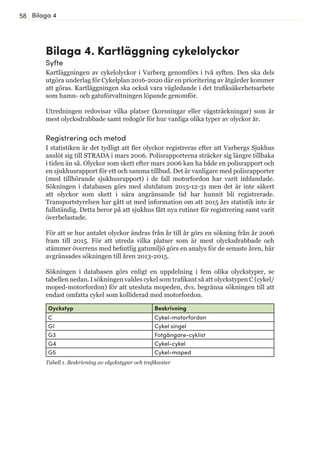 58
Bilaga 4. Kartläggning cykelolyckor
Syfte
Kartläggningen av cykelolyckor i Varberg genomförs i två syften. Den ska dels
utgöra underlag för Cykelplan 2016-2020 där en prioritering av åtgärder kommer
att göras. Kartläggningen ska också vara vägledande i det trafiksäkerhetsarbete
som hamn- och gatuförvaltningen löpande genomför.
Utredningen redovisar vilka platser (korsningar eller vägsträckningar) som är
mest olycksdrabbade samt redogör för hur vanliga olika typer av olyckor är.
Registrering och metod
I statistiken är det tydligt att fler olyckor registreras efter att Varbergs Sjukhus
anslöt sig till STRADA i mars 2006. Polisrapporterna sträcker sig längre tillbaka
i tiden än så. Olyckor som skett efter mars 2006 kan ha både en polisrapport och
en sjukhusrapport för ett och samma tillbud. Det är vanligare med polisrapporter
(med tillhörande sjukhusrapport) i de fall motorfordon har varit inblandade.
Sökningen i databasen görs med slutdatum 2015-12-31 men det är inte säkert
att olyckor som skett i nära angränsande tid har hunnit bli registrerade.
Transportstyrelsen har gått ut med information om att 2015 års statistik inte är
fullständig. Detta beror på att sjukhus fått nya rutiner för registrering samt varit
överbelastade.
För att se hur antalet olyckor ändras från år till år görs en sökning från år 2006
fram till 2015. För att utreda vilka platser som är mest olycksdrabbade och
stämmer överrens med befintlig gatumiljö görs en analys för de senaste åren, här
avgränsades sökningen till åren 2013-2015.
Sökningen i databasen görs enligt en uppdelning i fem olika olyckstyper, se
tabellen nedan. I sökningen valdes cykel som trafikant så att olyckstypen C (cykel/
moped-motorfordon) för att utesluta mopeden, dvs. begränsa sökningen till att
endast omfatta cykel som kolliderad med motorfordon.
Bilaga 4
Oyckstyp Beskrivning
C Cykel-motorfordon
G1 Cykel singel
G3 Fotgängare-cyklist
G4 Cykel-cykel
G5 Cykel-moped
Tabell 1. Beskrivning av olyckstyper och trafikanter
 