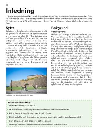 06
Inledning
Syfte
Syftet med cykelplanen är att kommunen ska få
en gemensam målbild för sitt cykelfrämjande
arbete, samt en plan för vilka åtgärder som
behöver genomföras för att nå dit. Med en
tydlig vision och konkreta mål kan olika
aktörer med olika ansvarsområden arbeta
i samma riktning och samverka för att nå
målen för cykel. Cykelplanen tydliggör
kommunens prioriteringar och val av
åtgärder och säkerställer att arbetet med
cykelfrågor pågår regelbundet och med en
långsiktighet. Cykelplanen ska följas upp och
utvärderas kontinuerligt för att förbättras som
beslutunderlag och visa att kommunen är på
väg att nå sina mål.
I cykelplanen redovisas vilka cykelfrämjande åtgärder som kommunen behöver genomföra fram
till och med år 2020. I det här kapitlet kan du läsa om varför kommunen vill satsa på cykel, vilka
förutsättningarna är för att lyckas och vad som har hänt inom cykelområdet under de senaste
åren.
Vinster med ökad cykling
•	 Förbättrar människors hälsa.
•	 En mer hållbar utveckling med minskad miljö- och klimatpåverkan.
•	 Attraktivare stadsmiljö med mer liv och rörelse.
•	 Ökad mobilitet och livskvalitet för personer som väljer cykling som transportsätt.
•	 Barn blir piggare och presterar bättre i skolan.
•	 Varbergs varumärke som en attraktiv och kreativ kommun stärks.
Bakgrund
Varberg växer
Hälften av Varbergs kommuns invånare bor i
Varbergs tätort och det är också här den största
inflyttningen förväntas ske. År 2030 förväntas
kommunen ha 80 000 invånare och 50 000
utav dessa kommer att bo i Varbergs tätort. Att
Varberg växer skapar nya möjligheter att knyta
ihop områden och skapa goda förutsättningar
för cykling för de nyinflyttade. Stationens läge
med närhet till centrala Varberg är positivt
och underlättar för invånare att kombinera
cykel med andra transportsätt på ett effektivt
sätt. Den nya stationen som kommer att
byggas strax norr om befintlig station, som
en del av dubbelspårsutbyggnaden, kommer
att få förbättrad tillgänglighet och service för
cykel. De tillfälliga cykelåtgärder som kommer
att behövas under byggtiden 2019-2025
hanteras inom ramen för järnvägsprojektet
i samverkan med kommunen. Det är viktigt
att bevara befintliga positiva värden samtidigt
som en förstärkning och utveckling av
cykelinfrastrukturen behöver göras.
Cyklister vid södra fästningshörnan.
Foto: Marie Hidvi
 