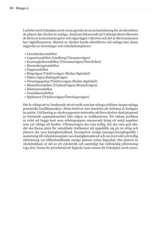 60 Bilaga 4
I arbetet med Cykelplan 2016-2020 gjordes även en kartsökning för att identifiera
de platser där olyckor är vanliga. Analysen fokuserade på Varbergs tätort eftersom
de flesta av kommunens gator och vägar ligger i tätorten och det är där kommunen
har väghållaransvar. Kluster av olyckor kunde identifieras och många utav dessa
utgjordes av korsningar och cirkulationsplatser:
•	Lassabackarondellen
•	Lugnetrondellen (Lindberg/Värnamovägen)
•	Kvarnagårdsrondellen (Värnamovägen/Österleden)
•	Brunnsbergsrondellen
•	Hagarondellen
•	Ringvägen/Träslövsvägen (Redan åtgärdad)
•	Södra vägen/Kattegattvägen
•	Föreningsgatan/Träslövsvägen (Redan åtgärdad)
•	Monarkrondellen (Västkustvägen/Monarkvägen)
•	Håstensrondellen
•	Jonstakarondellen
•	Sjukhuset (Träslövsvägen/Österängsvägen)
Det är viktigt att ta i beaktande att ett stråk som har många cyklister skapar många
potentiella konfliktpunkter. Detta behöver inte innebära att sträckan är farligare
än andra. Vid läsning av olycksrapporter noterades att flera olyckor skett på grund
av bristande uppmärksamhet från någon av trafikanterna. Ett sådant problem
är svårt att bygga bort men arbetsgruppen resonerade kring ett antal aspekter
som var viktiga att beakta. Utformningen ska vara tydlig, det ska vara god sikt,
det ska finnas plats för oskyddade trafikanter att uppehålla sig på en refug och
platsen ska vara hastighetssäkrad. Exempelvis ansågs passage/övergångställe i
anslutning till cirkulationsplats vara hastighetssäkrad och om även sikt och tydlig
utformning var tillfredsställande ansågs platsen redan åtgärdad. Om platsen är
olyckdrabbad, är del av ett cykelstråk och samtidigt har otillräcklig utformning
togs den i listan för prioriterad att åtgärda inom ramen för Cykelplan 2016-2020.
 