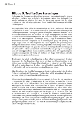 62
Bilaga 5. Trafiksäkra korsningar
Sedan 1997 har finns det en vision i Sverige om att ingen ska dödas eller skadas
allvarligt i trafiken, den så kallade Nollvisionen. Sedan dess införande har
antalet trafikolyckor minskat, dock sker det fortfarande olyckor. När det gäller
cykelolyckor med allvarlig utgång sker dessa framförallt i korsningar där olika
trafikslag möts.
En gångtrafikant eller cyklist är i ett utsatt läge när de är i trafiken, då de är mer
oskyddade än en bilist. Det säkraste sättet för en cyklist att korsa en bilväg är att
trafikslagen separeras i olika plan, genom exempelvis en tunnel eller bro. Detta
är dock mycket kostsamt och svårt att få till på många platser i staden då en
tunnel eller bro kräver stora utrymmen. Ett annat sätt att göra en korsning säker
är att se till att hastigheten i korsningen är låg. Enligt de normer som finns i
Nollvisionen bör inte hastigheten vid en korsning med gång- och cykelväg vara
högre än 30 km/h. För att hastigheten ska hållas låg krävs det fysiska åtgärder.
Exempelvis kan det vara förhöjd korsning, vägkudde, avsmalning till ett körfält,
sidoförskjutande refuger och gupp. En risk med att hastighetssäkra korsningar är
att cyklister tror att de har företräde framför bilister och ger sig ut i korsningen
utan att vara uppmärksam på de andra trafikanterna. När det byggs hastighets
säkrade korsningar är det viktigt att tänka på att skapa ett trafikrum där alla
trafikanter samspelar med varandra.
Trafikverket har gjort en kartläggning på hur säkra korsningarna i Sveriges
kommuner är. Kartläggningen har gjorts på vägar med funktionsklass 0-5 i
tätbebyggda områden. I Sverige delas olika typer av vägar in i nio olika klasser
där noll är motorvägar, fem är vägar i huvudvägnätet som är länkat ihop med
cykelvägnätet och nio är små vägar som kan liknas med stigar.
I kartläggningen har de olika korsningarna delats in säkra (gröna), delvis säkra
(gula) och osäkra (röda) korsningar. Trafikverkets mål är att det i varje kommun
ska vara minst 35% hastighetssäkradekorsningar.
I Varbergs tätort gjordes kartläggningen 2014 och då fanns det 150 korsningar
och passager där gång- och cykelvägar korsar bilvägar, av dessa är 35% (52
st.) säkra, 34% (51 st.) delvis säkra och 31 % (47 st.) osäkra korsningar. Denna
kartläggning har under 2016 vidareutvecklats av hamn- och gatuförvaltnngen
genom att ta med även de vägar som har funktionsklass 6-7. Detta för att bland
annat få med de korsningar som finns i bostadsområden. Den nya kartläggningen
visar att det finns 214 korsningspunkter var av 35% (75 st.) är säkra, 47% (101
st.) är delvis säkra och 18% (38 st.) är osäkra. Att de osäkra korsningarna är
färre i hamn- och gatuförvaltningens kartläggning, trots att antalet vägar är fler,
kan bero på att hamn- och gatuförvaltningens kartläggning är gjort i syfte att
visa på korsningar för cyklister, medan Trafikverkets kartläggning även tar med
passager för gående. Sedan 2014 har även ett antal korsningar hastighetssäkrats,
vilket också påverkar resultatet.
Bilaga 5
 